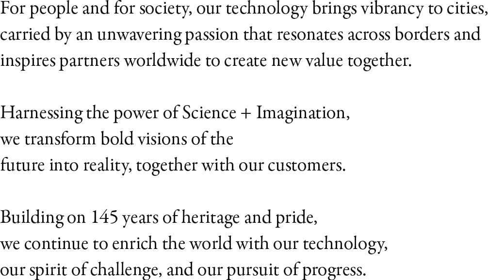 For people and for society, our technology brings vibrancy to cities, carried by an unwavering passion that resonates across borders and inspires partners worldwide to create new value together. Harnessing the power of Science + Imagination, we transform bold visions of the future into reality, together with our customers. Building on 145 years of heritage and pride, we continue to enrich the world with our technology, our spirit of challenge, and our pursuit of progress.